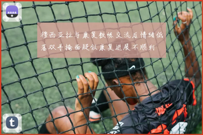 穆西亚拉与康复教练交流后情绪低落双手掩面疑似康复进展不顺利