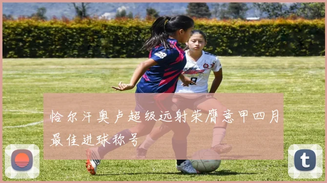 恰尔汗奥卢超级远射荣膺意甲四月最佳进球称号