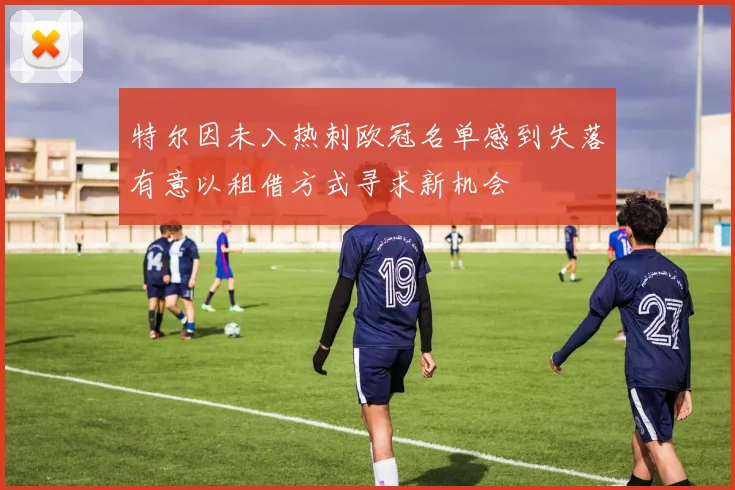 特尔因未入热刺欧冠名单感到失落有意以租借方式寻求新机会