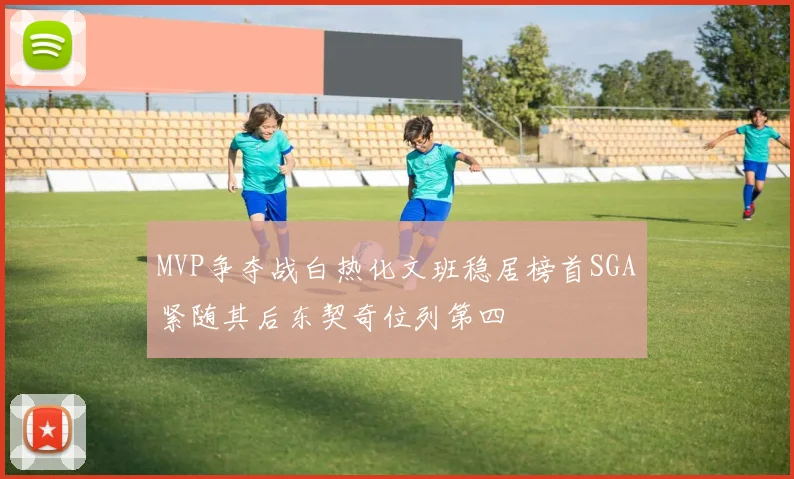 MVP争夺战白热化文班稳居榜首SGA紧随其后东契奇位列第四