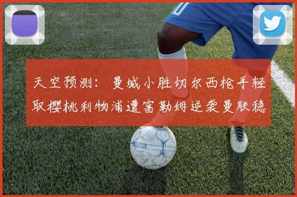 天空预测：曼城小胜切尔西枪手轻取樱桃利物浦遭富勒姆逆袭曼联稳健取胜