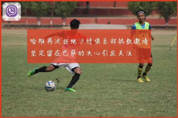 哈维再次拒绝沙特俱乐部执教邀请坚定留在巴萨的决心引发关注
