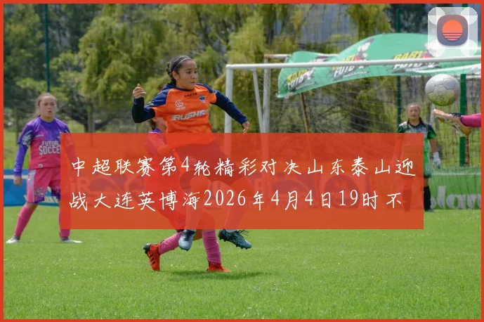 中超联赛第4轮精彩对决山东泰山迎战大连英博海2026年4月4日19时不容错过