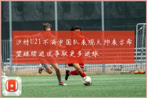 沙特U21不满中国队表现久帅表示希望继续进攻争取更多进球