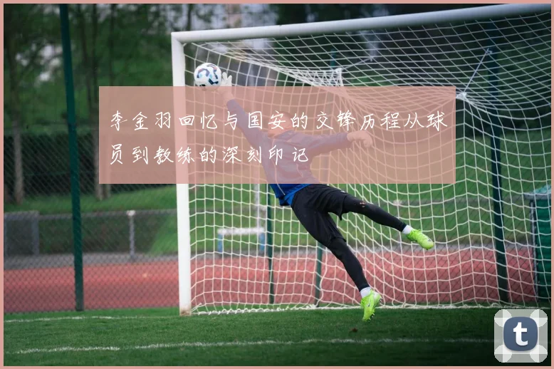 李金羽回忆与国安的交锋历程从球员到教练的深刻印记