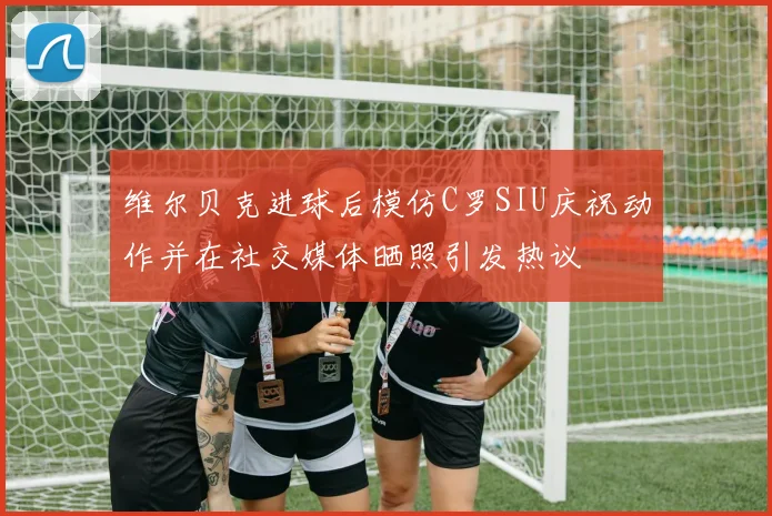 维尔贝克进球后模仿C罗SIU庆祝动作并在社交媒体晒照引发热议