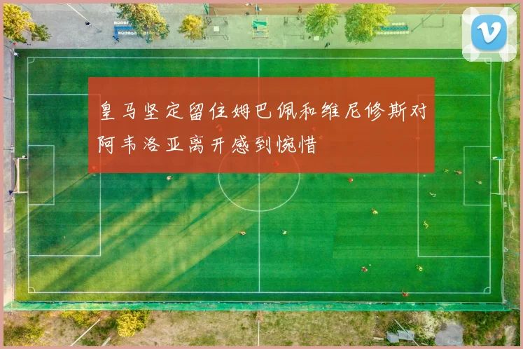 皇马坚定留住姆巴佩和维尼修斯对阿韦洛亚离开感到惋惜