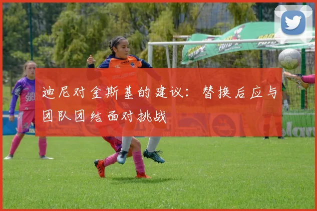 迪尼对金斯基的建议：替换后应与团队团结面对挑战