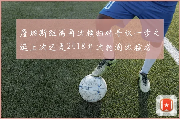 詹姆斯距离再次横扫对手仅一步之遥上次还是2018年次轮淘汰猛龙