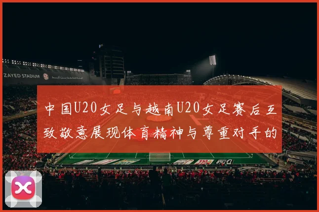 中国U20女足与越南U20女足赛后互致敬意展现体育精神与尊重对手的风范