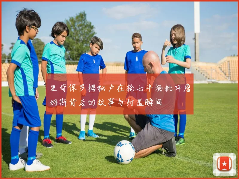 里奇保罗揭秘卢在抢七半场批评詹姆斯背后的故事与封盖瞬间
