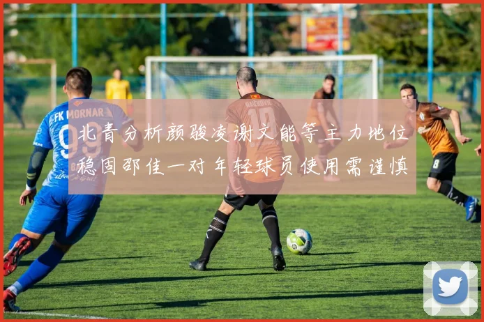 北青分析颜骏凌谢文能等主力地位稳固邵佳一对年轻球员使用需谨慎