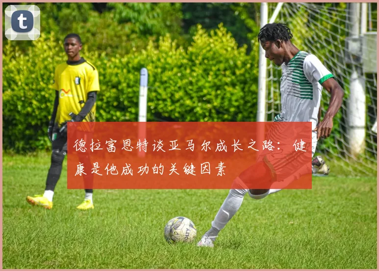 德拉富恩特谈亚马尔成长之路：健康是他成功的关键因素