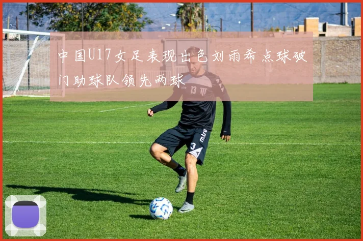 中国U17女足表现出色刘雨希点球破门助球队领先两球