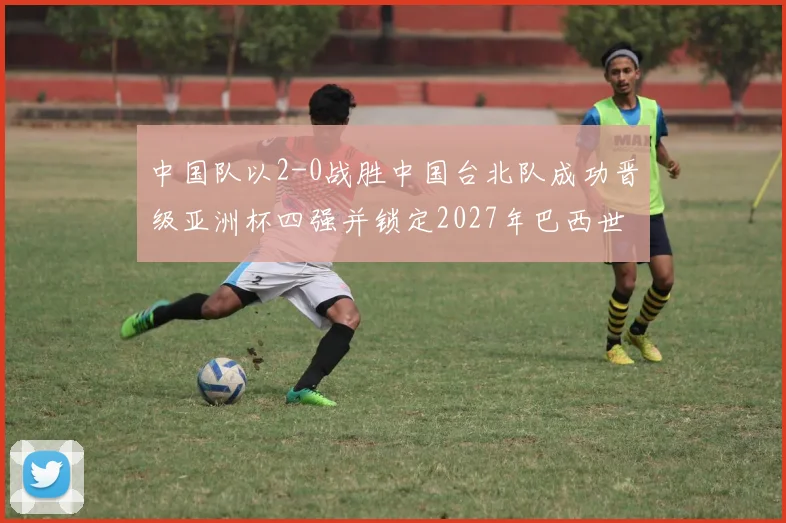 中国队以2-0战胜中国台北队成功晋级亚洲杯四强并锁定2027年巴西世界杯资格
