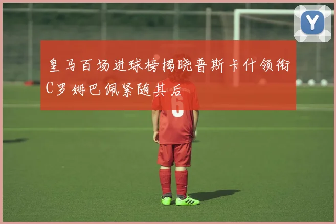 皇马百场进球榜揭晓普斯卡什领衔C罗姆巴佩紧随其后
