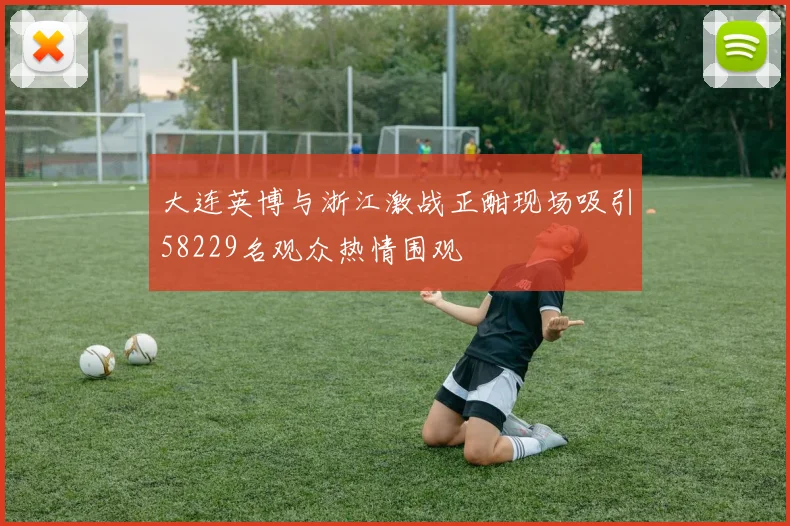 大连英博与浙江激战正酣现场吸引58229名观众热情围观