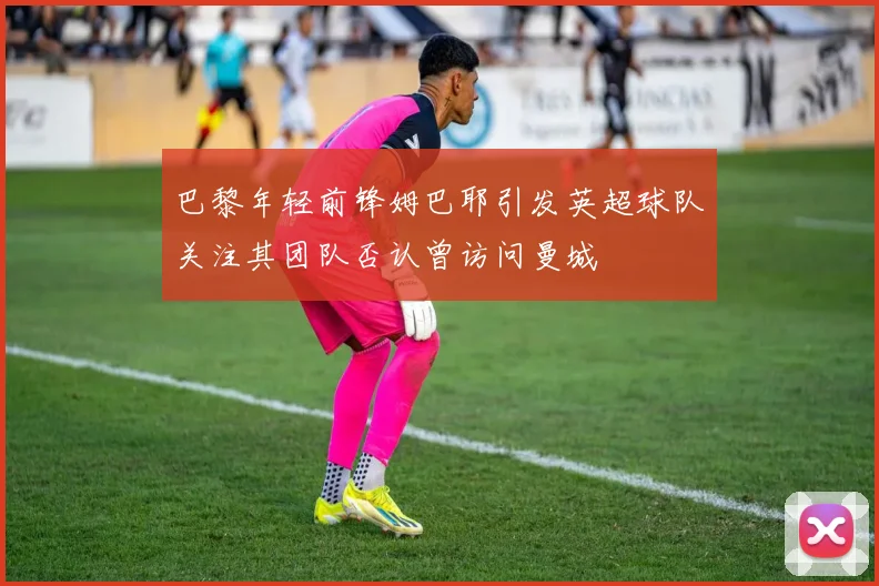 巴黎年轻前锋姆巴耶引发英超球队关注其团队否认曾访问曼城