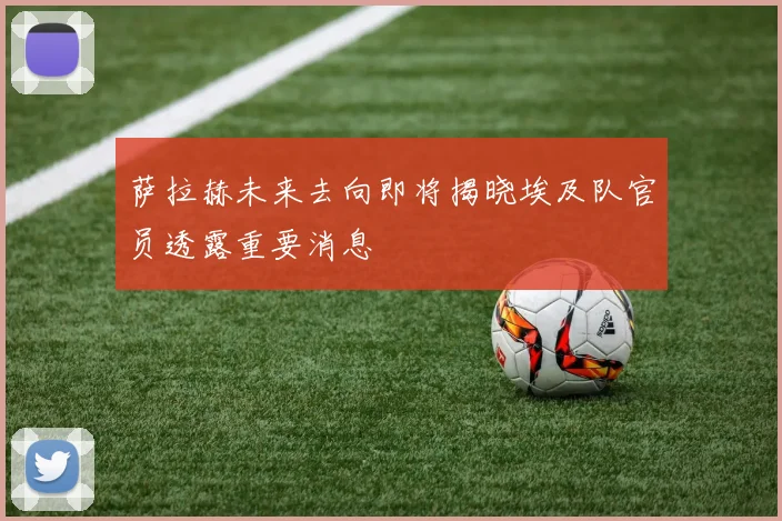 萨拉赫未来去向即将揭晓埃及队官员透露重要消息