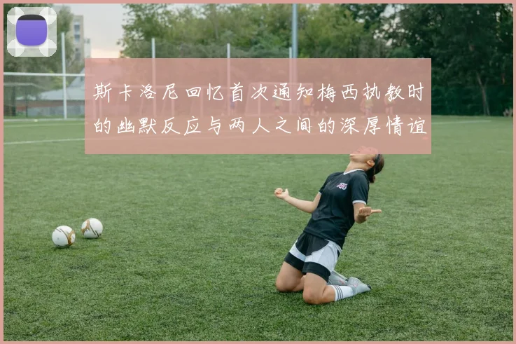 斯卡洛尼回忆首次通知梅西执教时的幽默反应与两人之间的深厚情谊