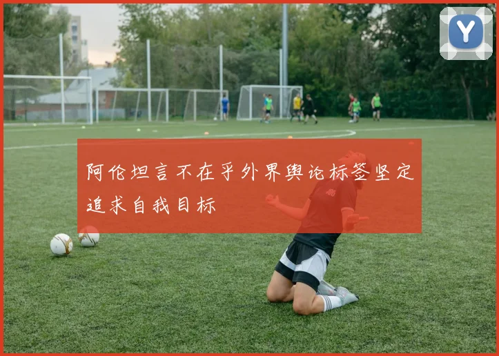 阿伦坦言不在乎外界舆论标签坚定追求自我目标