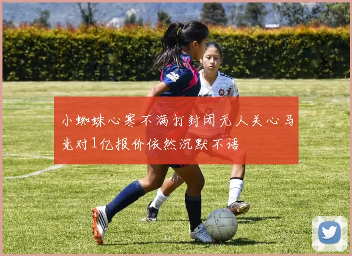 小蜘蛛心寒不满打封闭无人关心马竞对1亿报价依然沉默不语