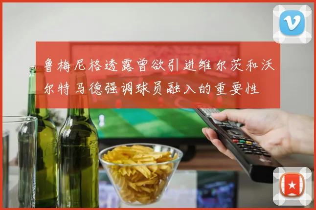 鲁梅尼格透露曾欲引进维尔茨和沃尔特马德强调球员融入的重要性