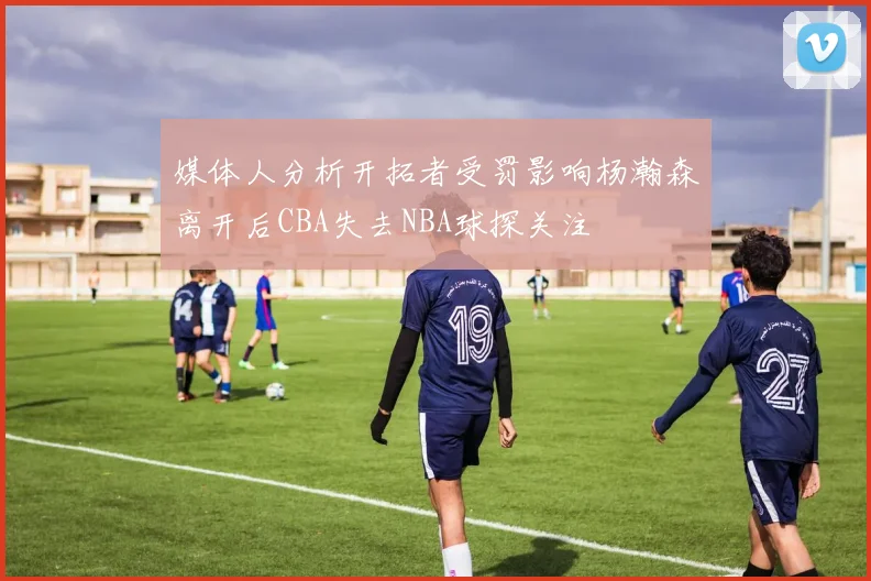 媒体人分析开拓者受罚影响杨瀚森离开后CBA失去NBA球探关注
