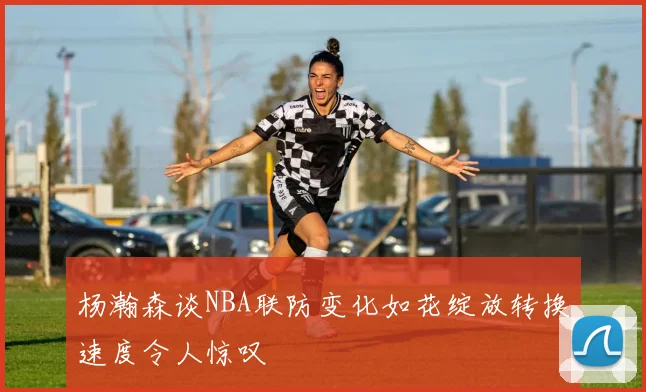 杨瀚森谈NBA联防变化如花绽放转换速度令人惊叹