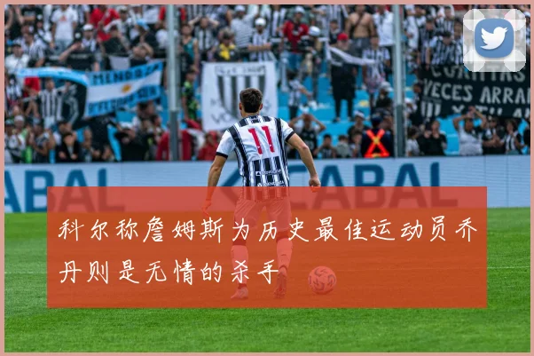科尔称詹姆斯为历史最佳运动员乔丹则是无情的杀手